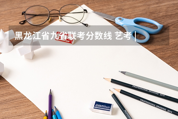 黑龙江省九省联考分数线 艺考 | 联考和文化成绩变得越来越重要,艺考上大学可不简单
