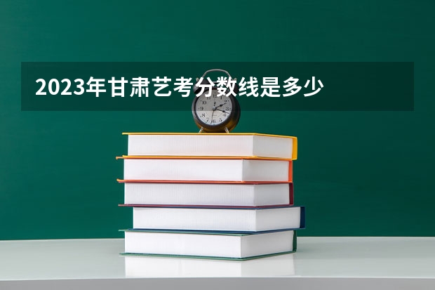2023年甘肃艺考分数线是多少