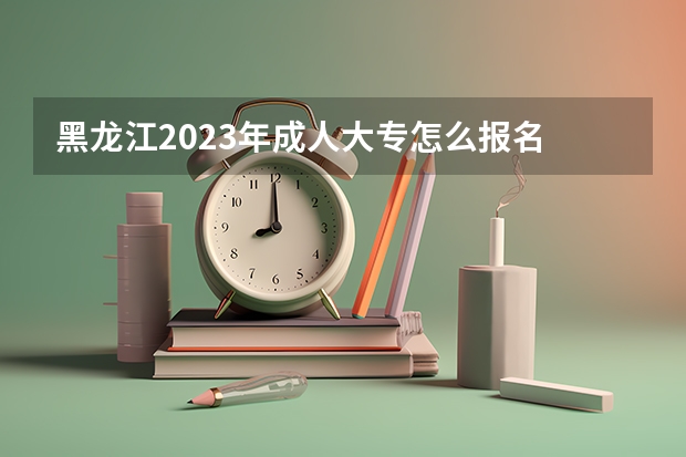 黑龙江2023年成人大专怎么报名 网上报考入口及网址?