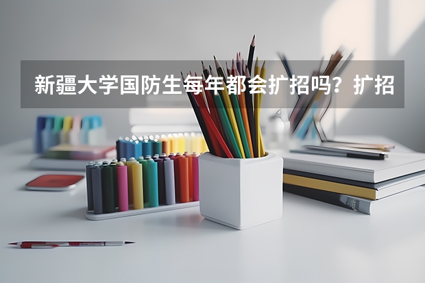 新疆大学国防生每年都会扩招吗?扩招时需要满足哪些条件?我现在在新大维语专业读大一,非常想知道