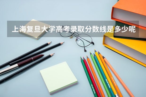 上海复旦大学高考录取分数线是多少呢？