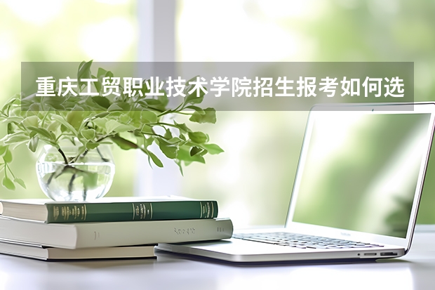 重庆工贸职业技术学院招生报考如何选专业？